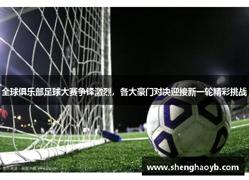 全球俱乐部足球大赛争锋激烈，各大豪门对决迎接新一轮精彩挑战