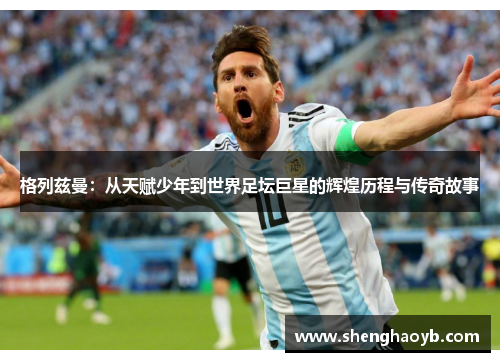 格列兹曼：从天赋少年到世界足坛巨星的辉煌历程与传奇故事
