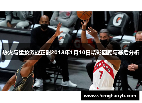 热火与猛龙激战正酣2018年1月10日精彩回顾与赛后分析